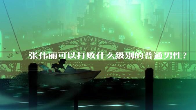 张伟丽可以打败什么级别的普通男性？
